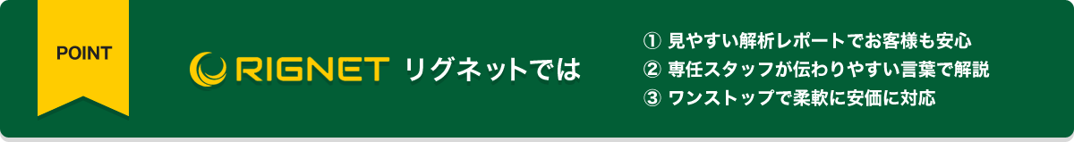 リグネットでは
① 見やすい解析レポートでお客様も安心
② 専任スタッフが伝わりやすい言葉で解説
③ ワンストップで柔軟に安価に対応